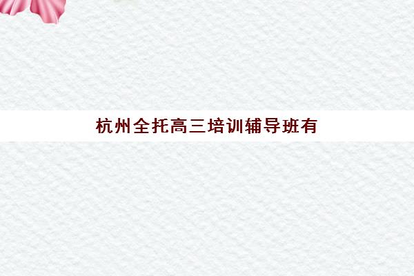 杭州全托高三培训辅导班有哪些机构好？2025年最新排名对比、课程特色解析与高性价比择校全指南