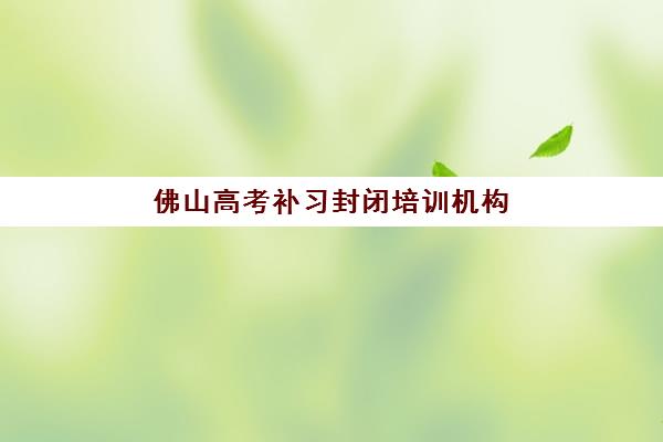 佛山高考补习封闭培训机构如何选？2025年关键指标对比与择校指南