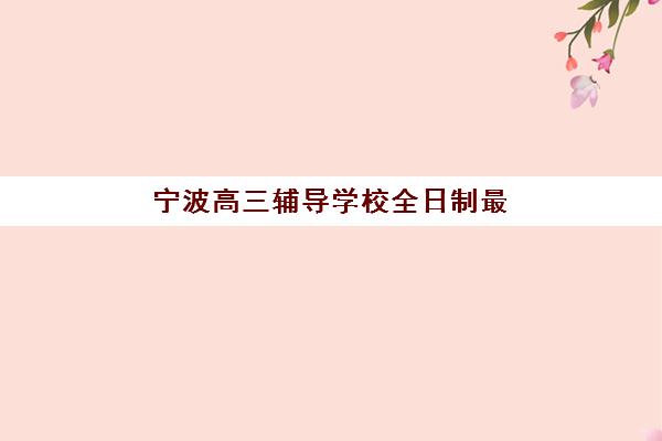宁波高三辅导学校全日制最好辅导学校是哪个？2025年最新排名解析与择校全指南