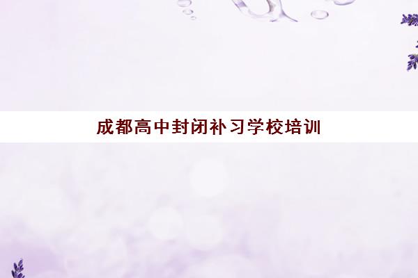 成都高中封闭补习学校培训机构费用多少？2025年最新收费标准、性价比对比与择校全攻略