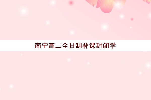 南宁高二全日制补课封闭学校排名一览表如何查询？2025年权威榜单解读、择校标准与实地考察全指南