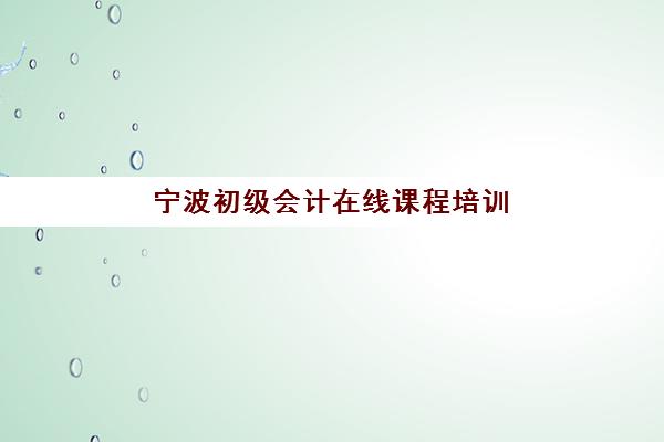 宁波初级会计在线课程培训机构哪家口碑好？2025年精选网校教学特色与性价比全对比