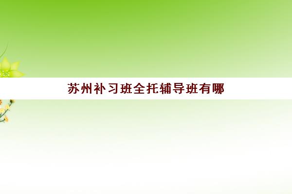 苏州补习班全托辅导班有哪些机构好？2025年最新TOP10排名、各校特色对比与科学择校全攻略