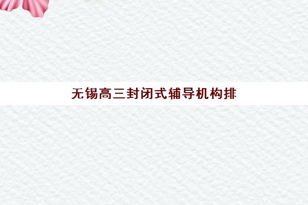 无锡高三封闭式辅导机构排名如何查询？2025年最新榜单解读、择校标准与避坑全指南