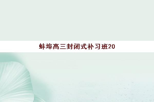 蚌埠高三封闭式补习班2025年报名人数多少？最新招生数据解读、择校指南与报名策略全解析