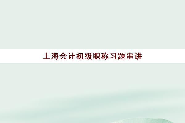 上海会计初级职称习题串讲课程辅导班哪个比较好一点？2025年最新机构推荐、课程特色与科学选择全指南