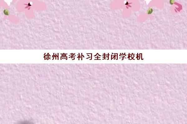 徐州高考补习全封闭学校机构排行榜前十名如何参考？2025年最新权威榜单解析与择校指南
