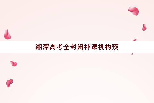 湘潭高考全封闭补课机构预报名时间2026如何安排？最新时间节点、报名步骤与择校全攻略