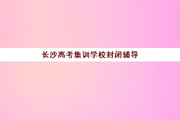 长沙高考集训学校封闭辅导机构哪个比较好？2025年最新评测标准、择校指南与成功案例全解析
