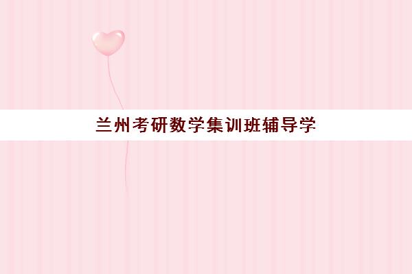 兰州考研数学集训班辅导学校哪家好一点？2025年最新权威排名、各校核心特色与科学择校全指南