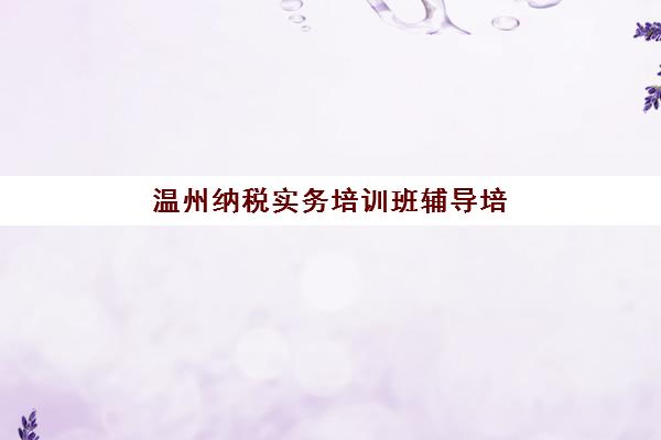 温州纳税实务培训班辅导培训机构哪家好一点？2025年最新排名对比与科学选择全攻略