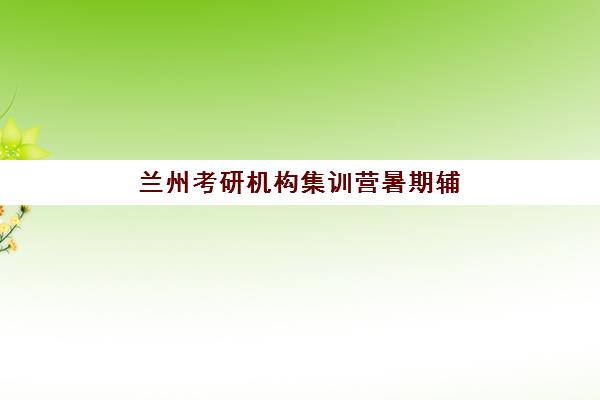 兰州考研机构集训营暑期辅导机构排名榜单如何参考？2025年最新权威排名与择校全攻略