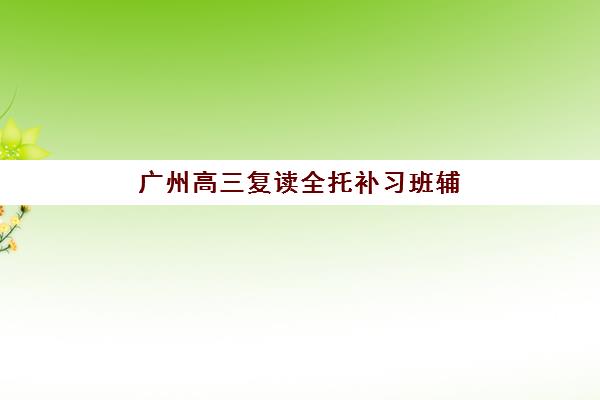 广州高三复读全托补习班辅导机构排行榜最新如何查询？2025年Top5实力榜、评估标准与成功案例全解析