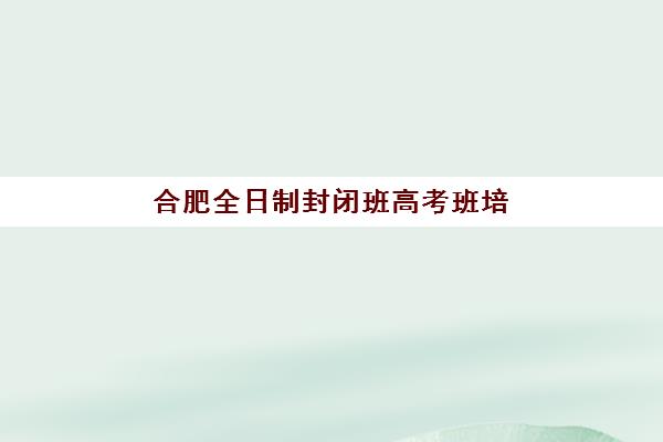 合肥全日制封闭班高考班培训机构哪家好？2025年最新排名与择校指南