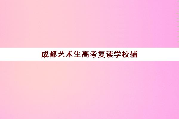 成都艺术生高考复读学校辅导机构有哪些学校好？2025年最新权威排名详情、择校标准与报读全流程指南