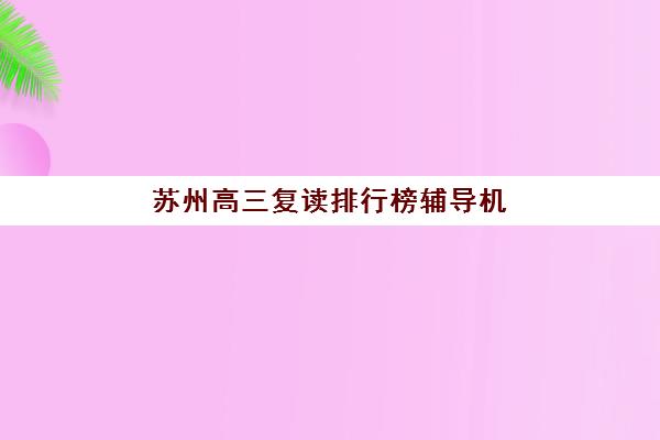 苏州高三复读排行榜辅导机构哪个比较好？2025年最新十大排名、各机构特色与科学择校全指南