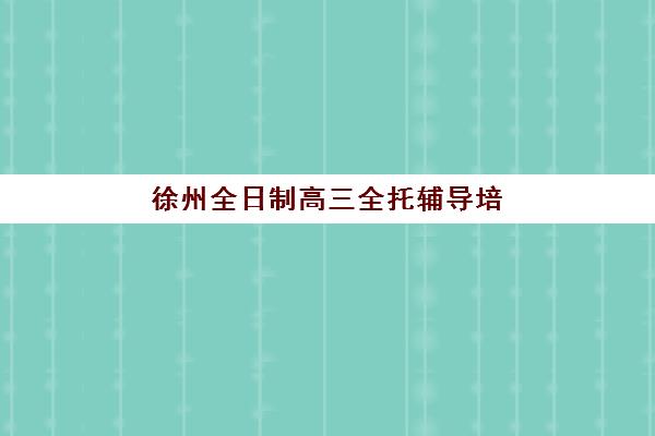 徐州全日制高三全托辅导培训机构有哪些学校好？2025年最新TOP10排名、择校指南与避坑全攻略