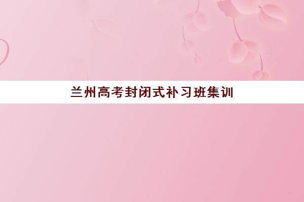 兰州高考封闭式补习班集训营哪个比较好如何科学选择?2023年权威TOP5榜单、择校指南与成功案例深度解析 兰州高考封闭式补习班集训营哪个比较好如何科学选择?2023年权威TOP5榜单、择校指南与成功案例深度解析