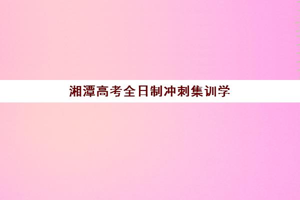 湘潭高考全日制冲刺集训学校报名时间及流程安排表如何查询？2025年最新时间节点、操作步骤与成功案例全解析
