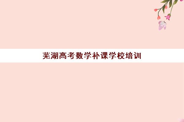 芜湖高考数学补课学校培训班哪个比较好一点？2025年最新权威排名与一站式择校全指南