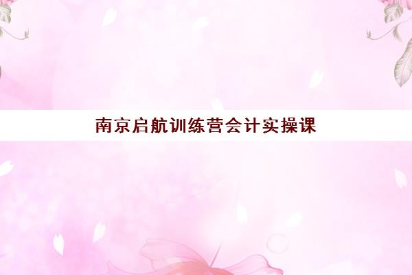 南京启航训练营会计实操课程网上确认时间2025如何安排？最新报名流程、关键时间节点与实操指南全解析