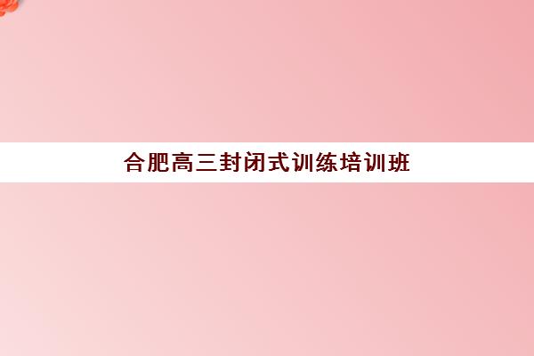 合肥高三封闭式训练培训班费用多少？2025年月度收费明细与五大机构性价比全解析