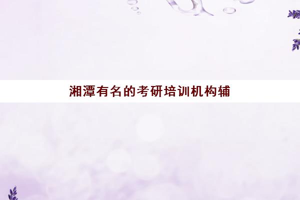 湘潭有名的考研培训机构辅导学校哪家好一点？2025年最新权威排名、择校标准与成功案例全解析