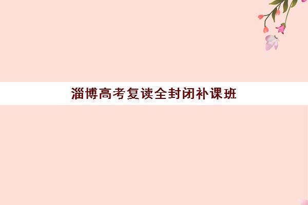 淄博高考复读全封闭补课班五大特色机构多维评估：如何从师资、管理到服务全面筛选优质机构？