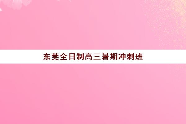 东莞全日制高三暑期冲刺班如何选择？2025年高性价比公办机构TOP5推荐与择校指南