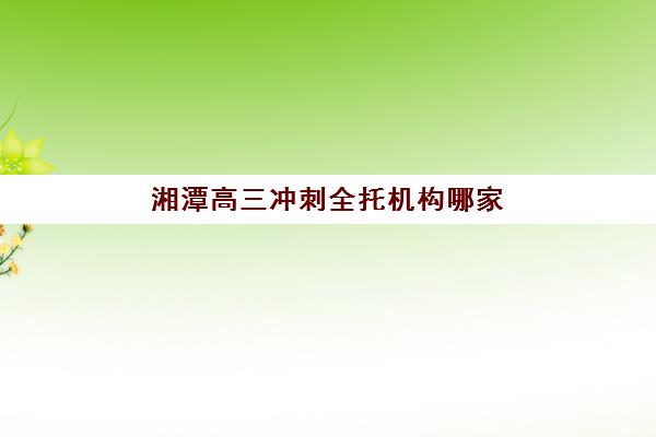 湘潭高三冲刺全托机构哪家好？2023年实力排名TOP5详情、各校优势对比与科学择校指南