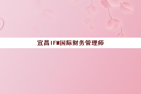 宜昌IFM国际财务管理师课程集中训练营在哪个学校？2025年权威学校推荐、报名流程与择校指南全解析