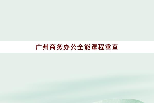 广州商务办公全能课程垂直领域TOP10如何查询？2025年最新权威榜单解析、各校特色对比与科学择校全指南