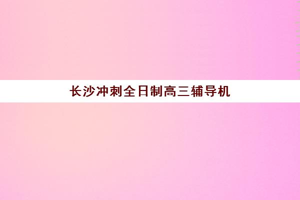 长沙冲刺全日制高三辅导机构排名榜前十名有哪些权威选择？2025年最新前十榜单深度解析与个性化择校指南