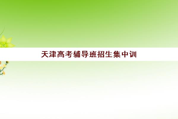 天津高考辅导班招生集中训练营有哪些学校，2025年封闭式集训机构全解析