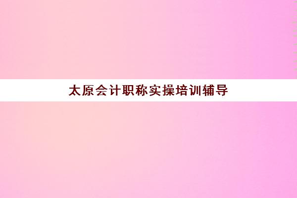 太原会计职称实操培训辅导机构哪家强些？2025年十大顶尖机构排名详情、课程特色解析与科学择校全指南