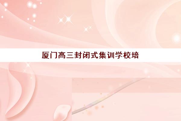厦门高三封闭式集训学校培训基地有哪些地方？2025年最新排名、地址解析与择校全攻略