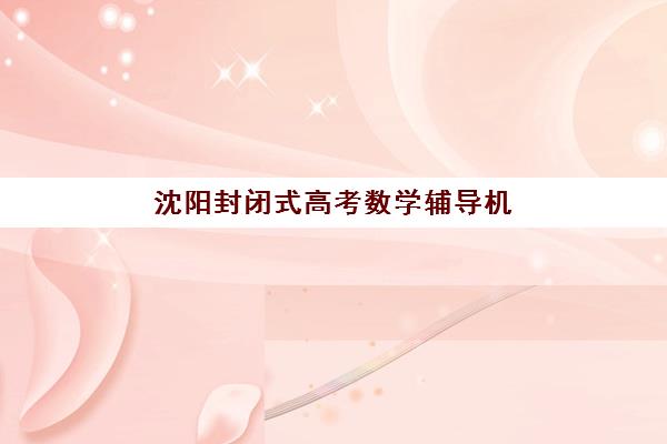沈阳封闭式高考数学辅导机构有哪些学校好？2025年TOP5权威评测与择校实战指南