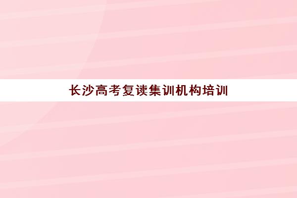 长沙高考复读集训机构培训班哪个好一点？2025年权威排名、费用对比与5步择校法全解析