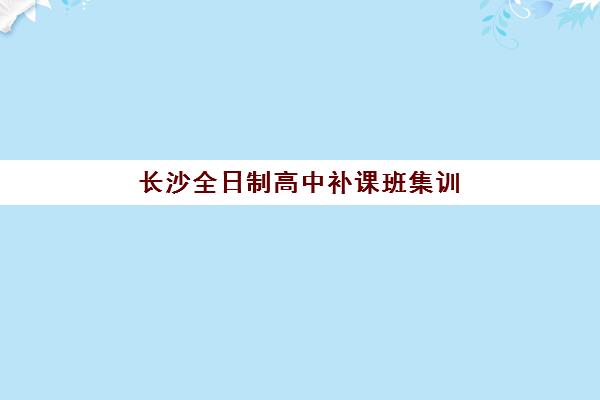 长沙全日制高中补课班集训营排名榜单公布如何查询？2025年最新权威排名、择校标准与备考全攻略