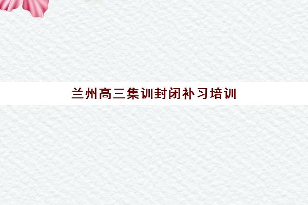 兰州高三集训封闭补习培训机构哪个更好一点，2025年最新实力对比与择校全攻略