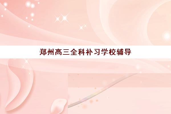 郑州高三全科补习学校辅导学校有哪些学校值得选择？2025年最新权威排名、择校指南与避坑攻略全解析