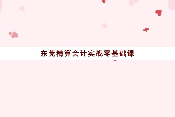 东莞精算会计实战零基础课程最好的培训机构排名如何？2025年十大机构全对比与择校指南