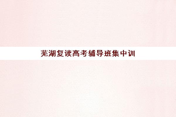 芜湖复读高考辅导班集中训练营有哪些机构？2023年最新机构排名、各校特色对比与择校指南全解析