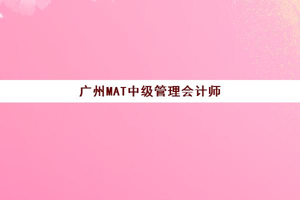 广州MAT中级管理会计师经典课程集中训练营有哪些地方？2025年最新地址大全、课程特色与择校全攻略