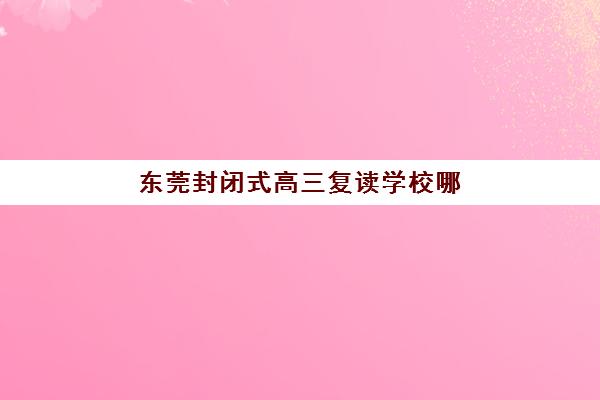 东莞封闭式高三复读学校哪家成功率高？2025年前十排名与择校全攻略