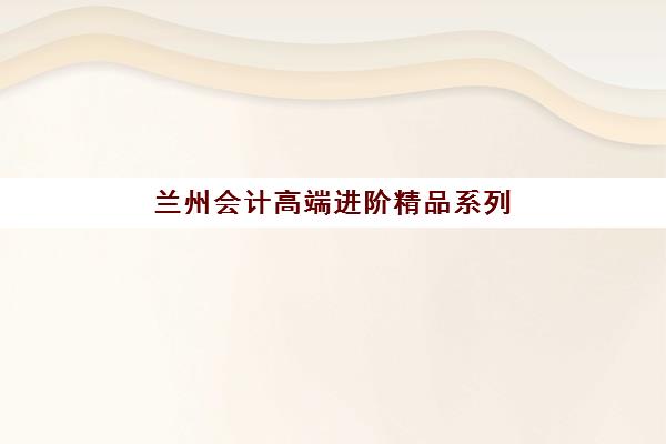 兰州会计高端进阶精品系列课程报名费多少钱2025？最新费用详情、性价比评估与报名指南全解析