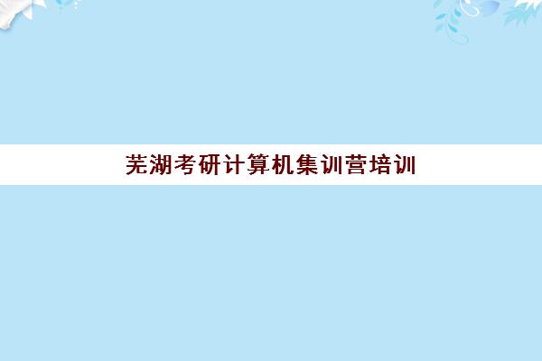 芜湖考研计算机集训营培训学校排名前十？2025年最新择校指南与备考攻略