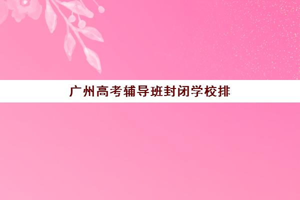 广州高考辅导班封闭学校排名一览表：2025年最新十大封闭式名校评测与择校指南
