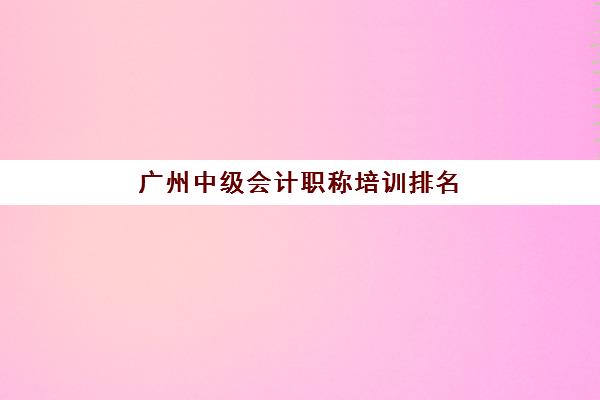 广州中级会计职称培训排名榜如何查询？2025年最新前十机构实力对比与择校全指南