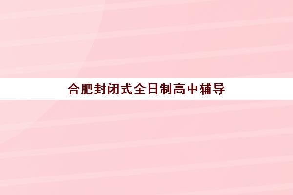 合肥封闭式全日制高中辅导班如何选择？2025年最新十大机构排名对比与5大择校黄金法则